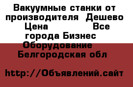 Вакуумные станки от производителя. Дешево › Цена ­ 150 000 - Все города Бизнес » Оборудование   . Белгородская обл.